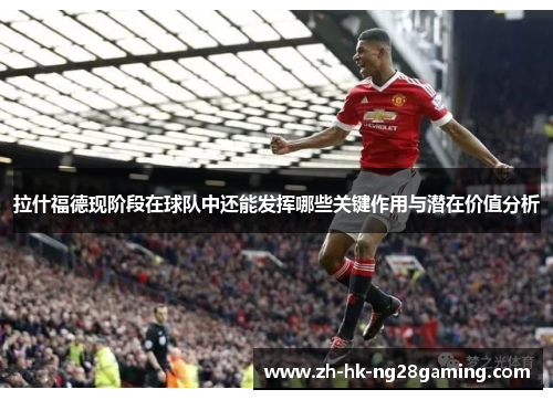 拉什福德现阶段在球队中还能发挥哪些关键作用与潜在价值分析