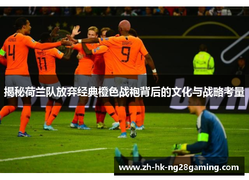 揭秘荷兰队放弃经典橙色战袍背后的文化与战略考量