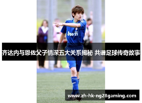 齐达内与恩佐父子情深五大关系揭秘 共谱足球传奇故事