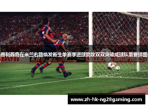 普利西奇在米兰右路焕发新生单赛季进球助攻双双突破成球队重要拼图