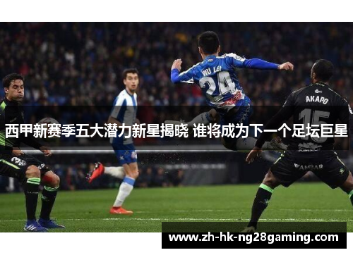 西甲新赛季五大潜力新星揭晓 谁将成为下一个足坛巨星